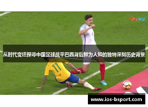 从时代变迁探寻中国足球战平巴西背后鲜为人知的独特深刻历史背景