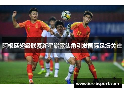 阿根廷超级联赛新星崭露头角引发国际足坛关注